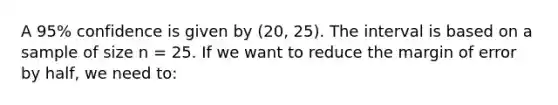 A 95% confidence is given by (20, 25). The interval is based on a sample of size n = 25. If we want to reduce the margin of error by half, we need to: