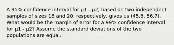 A 95% confidence interval for μ1 - μ2, based on two independent samples of sizes 18 and 20, respectively, gives us (45.6, 56.7). What would be the margin of error for a 99% confidence interval for μ1 - μ2? Assume the standard deviations of the two populations are equal.