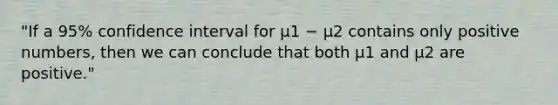 "If a 95% confidence interval for µ1 − µ2 contains only positive numbers, then we can conclude that both µ1 and µ2 are positive."