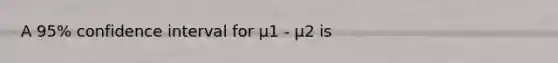 A 95% confidence interval for μ1 - μ2 is