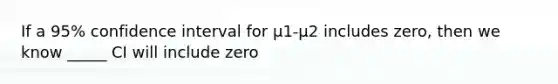 If a 95% confidence interval for µ1-µ2 includes zero, then we know _____ CI will include zero