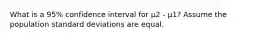 What is a 95% confidence interval for μ2 - μ1? Assume the population standard deviations are equal.