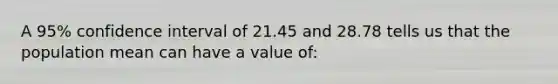 A 95% confidence interval of 21.45 and 28.78 tells us that the population mean can have a value of: