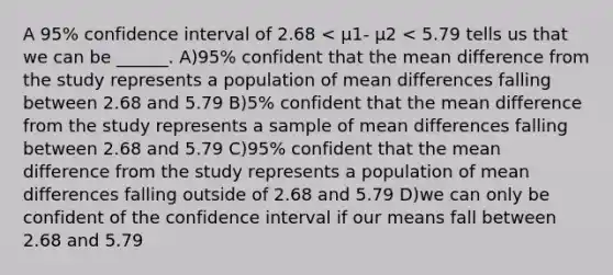 A 95% confidence interval of 2.68 < µ1- µ2 < 5.79 tells us that we can be ______. A)95% confident that the mean difference from the study represents a population of mean differences falling between 2.68 and 5.79 B)5% confident that the mean difference from the study represents a sample of mean differences falling between 2.68 and 5.79 C)95% confident that the mean difference from the study represents a population of mean differences falling outside of 2.68 and 5.79 D)we can only be confident of the confidence interval if our means fall between 2.68 and 5.79