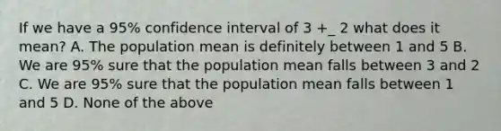 If we have a 95% confidence interval of 3 +_ 2 what does it mean? A. The population mean is definitely between 1 and 5 B. We are 95% sure that the population mean falls between 3 and 2 C. We are 95% sure that the population mean falls between 1 and 5 D. None of the above