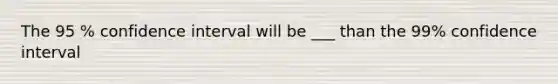 The 95 % confidence interval will be ___ than the 99% confidence interval