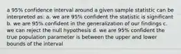 a 95% confidence interval around a given sample statistic can be interpreted as: a. we are 95% confident the statistic is significant b. we are 95% confident in the generalization of our findings c. we can reject the null hypothesis d. we are 95% confident the true population parameter is between the upper and lower bounds of the interval