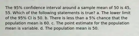 The 95% confidence interval around a sample mean of 50 is 45, 55. Which of the following statements is true? a. The lower limit of the 95% CI is 50. b. There is less than a 5% chance that the population mean is 60. c. The point estimate for the population mean is variable. d. The population mean is 50.