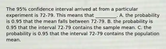 The 95% confidence interval arrived at from a particular experiment is 72-79. This means that _________. A. the probability is 0.95 that the mean falls between 72-79. B. the probability is 0.95 that the interval 72-79 contains the sample mean. C. the probability is 0.95 that the interval 72-79 contains the population mean.