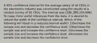 A 95% confidence interval for the average salary of all CEOs in the electronics industry was constructed using the results of a random survey of 45 CEOs. The interval was (138,395,150,096). To make more useful inferences from the data, it is desired to reduce the width of the confidence interval. Which of the following will result in a reduced interval width? 1)Decrease the sample size and decrease the confidence level. 2)Decrease the sample size and increase the confidence level. 3)Increase the sample size and increase the confidence level. 4)Increase the sample size and decrease the confidence level.