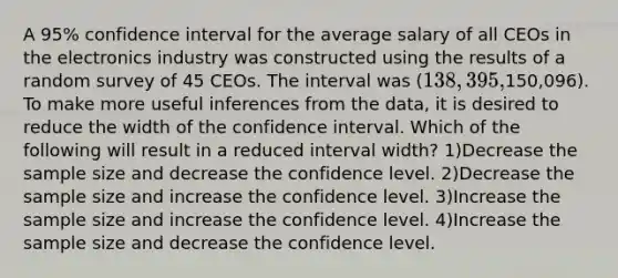 A 95% confidence interval for the average salary of all CEOs in the electronics industry was constructed using the results of a random survey of 45 CEOs. The interval was (138,395,150,096). To make more useful inferences from the data, it is desired to reduce the width of the confidence interval. Which of the following will result in a reduced interval width? 1)Decrease the sample size and decrease the confidence level. 2)Decrease the sample size and increase the confidence level. 3)Increase the sample size and increase the confidence level. 4)Increase the sample size and decrease the confidence level.