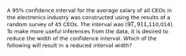 A 95% confidence interval for the average salary of all CEOs in the electronics industry was constructed using the results of a random survey of 45 CEOs. The interval was (97,911,110,014). To make more useful inferences from the data, it is desired to reduce the width of the confidence interval. Which of the following will result in a reduced interval width?