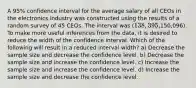 A 95% confidence interval for the average salary of all CEOs in the electronics industry was constructed using the results of a random survey of 45 CEOs. The interval was (138,395,150,096). To make more useful inferences from the data, it is desired to reduce the width of the confidence interval. Which of the following will result in a reduced interval width? a) Decrease the sample size and decrease the confidence level. b) Decrease the sample size and increase the confidence level. c) Increase the sample size and increase the confidence level. d) Increase the sample size and decrease the confidence level.