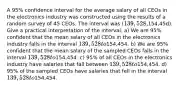 A 95% confidence interval for the average salary of all CEOs in the electronics industry was constructed using the results of a random survey of 45 CEOs. The interval was (139,528,154,45d). Give a practical interpretation of the interval. a) We are 95% confident that the mean salary of all CEOs in the electronics industry falls in the interval 139,528 to154,454. b) We are 95% confident that the mean salary of the sampled CEOs falls in the interval 139,528 to154,454. c) 95% of all CEOs in the electronics industry have salaries that fall between 139,528 to154,454. d) 95% of the sampled CEOs have salaries that fell in the interval 139,528 to154,454.