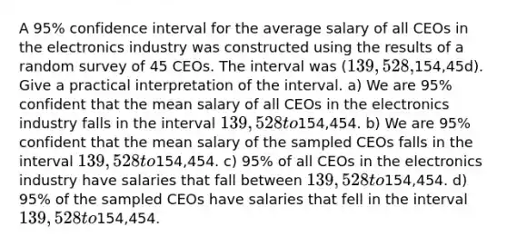 A 95% confidence interval for the average salary of all CEOs in the electronics industry was constructed using the results of a random survey of 45 CEOs. The interval was (139,528,154,45d). Give a practical interpretation of the interval. a) We are 95% confident that the mean salary of all CEOs in the electronics industry falls in the interval 139,528 to154,454. b) We are 95% confident that the mean salary of the sampled CEOs falls in the interval 139,528 to154,454. c) 95% of all CEOs in the electronics industry have salaries that fall between 139,528 to154,454. d) 95% of the sampled CEOs have salaries that fell in the interval 139,528 to154,454.