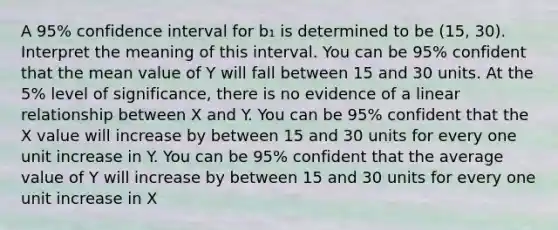 A 95% confidence interval for b₁ is determined to be (15, 30). Interpret the meaning of this interval. You can be 95% confident that the mean value of Y will fall between 15 and 30 units. At the 5% level of significance, there is no evidence of a linear relationship between X and Y. You can be 95% confident that the X value will increase by between 15 and 30 units for every one unit increase in Y. You can be 95% confident that the average value of Y will increase by between 15 and 30 units for every one unit increase in X