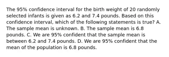 The 95% confidence interval for the birth weight of 20 randomly selected infants is given as 6.2 and 7.4 pounds. Based on this confidence interval, which of the following statements is true? A. The sample mean is unknown. B. The sample mean is 6.8 pounds. C. We are 95% confident that the sample mean is between 6.2 and 7.4 pounds. D. We are 95% confident that the mean of the population is 6.8 pounds.