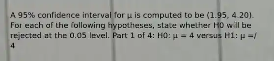 A 95% confidence interval for μ is computed to be (1.95, 4.20). For each of the following hypotheses, state whether H0 will be rejected at the 0.05 level. Part 1 of 4: H0: μ = 4 versus H1: μ =/ 4