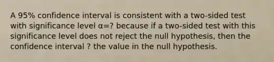 A 95​% confidence interval is consistent with a​ two-sided test with significance level α=? because if a​ two-sided test with this significance level does not reject the null​ hypothesis, then the confidence interval ? the value in the null hypothesis.