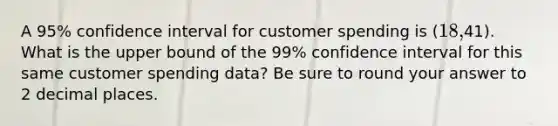 A 95% confidence interval for customer spending is (18,41). What is the upper bound of the 99% confidence interval for this same customer spending data? Be sure to round your answer to 2 decimal places.