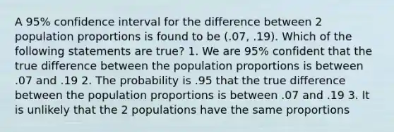 A 95% confidence interval for the difference between 2 population proportions is found to be (.07, .19). Which of the following statements are true? 1. We are 95% confident that the true difference between the population proportions is between .07 and .19 2. The probability is .95 that the true difference between the population proportions is between .07 and .19 3. It is unlikely that the 2 populations have the same proportions