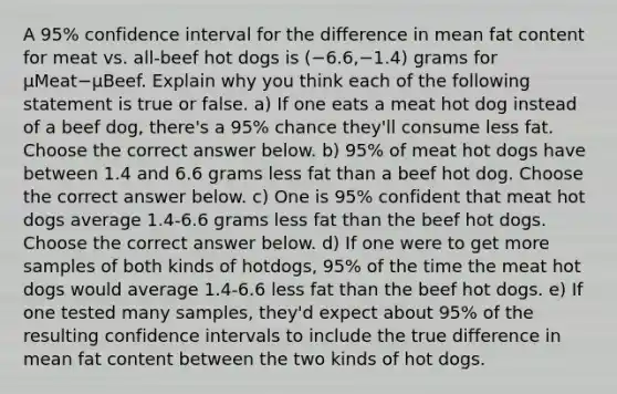 A 95​% confidence interval for the difference in mean fat content for meat vs.​ all-beef hot dogs is ​(−6.6​,−1.4​) grams for μMeat−μBeef. Explain why you think each of the following statement is true or false. a) If one eats a meat hot dog instead of a beef​ dog, there's a 95​% chance​ they'll consume less fat. Choose the correct answer below. b) 95​% of meat hot dogs have between 1.4 and 6.6 grams less fat than a beef hot dog. Choose the correct answer below. c) One is 95​% confident that meat hot dogs average 1.4​-6.6 grams less fat than the beef hot dogs. Choose the correct answer below. d) If one were to get more samples of both kinds of​ hotdogs, 95​% of the time the meat hot dogs would average 1.4​-6.6 less fat than the beef hot dogs. e) If one tested many​ samples, they'd expect about 95​% of the resulting confidence intervals to include the true difference in mean fat content between the two kinds of hot dogs.