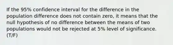 If the 95% confidence interval for the difference in the population difference does not contain zero, it means that the null hypothesis of no difference between the means of two populations would not be rejected at 5% level of significance. (T/F)