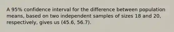 A 95% confidence interval for the difference between population means, based on two independent samples of sizes 18 and 20, respectively, gives us (45.6, 56.7).