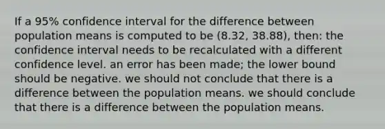 If a 95% confidence interval for the difference between population means is computed to be (8.32, 38.88), then: the confidence interval needs to be recalculated with a different confidence level. an error has been made; the lower bound should be negative. we should not conclude that there is a difference between the population means. we should conclude that there is a difference between the population means.