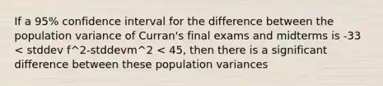 If a 95% confidence interval for the difference between the population variance of Curran's final exams and midterms is -33 < stddev f^2-stddevm^2 < 45, then there is a significant difference between these population variances