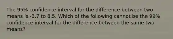 The 95% confidence interval for the difference between two means is -3.7 to 8.5. Which of the following cannot be the 99% confidence interval for the difference between the same two means?