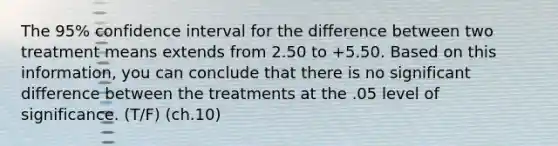 ​The 95% confidence interval for the difference between two treatment means extends from 2.50 to +5.50. Based on this information, you can conclude that there is no significant difference between the treatments at the .05 level of significance. (T/F) (ch.10)