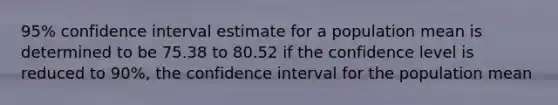 95% confidence interval estimate for a population mean is determined to be 75.38 to 80.52 if the confidence level is reduced to 90%, the confidence interval for the population mean