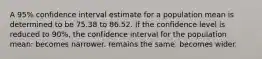 A 95% confidence interval estimate for a population mean is determined to be 75.38 to 86.52. If the confidence level is reduced to 90%, the confidence interval for the population mean: becomes narrower. remains the same. becomes wider.