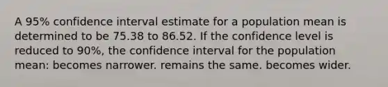 A 95% confidence interval estimate for a population mean is determined to be 75.38 to 86.52. If the confidence level is reduced to 90%, the confidence interval for the population mean: becomes narrower. remains the same. becomes wider.