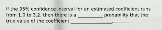 If the 95% confidence interval for an estimated coefficient runs from 1.0 to 3.2, then there is a ___________ probability that the true value of the coefficient __________________.