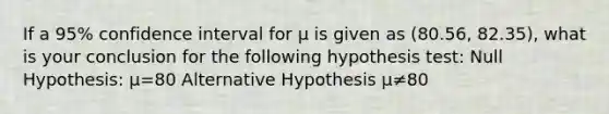 If a 95% confidence interval for μ is given as (80.56, 82.35), what is your conclusion for the following hypothesis test: Null Hypothesis: μ=80 Alternative Hypothesis μ≠80