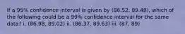 If a 95% confidence interval is given by (86.52, 89.48), which of the following could be a 99% confidence interval for the same data? i. (86.98, 89.02) ii. (86.37, 89.63) iii. (87, 89)