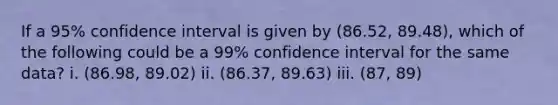 If a 95% confidence interval is given by (86.52, 89.48), which of the following could be a 99% confidence interval for the same data? i. (86.98, 89.02) ii. (86.37, 89.63) iii. (87, 89)