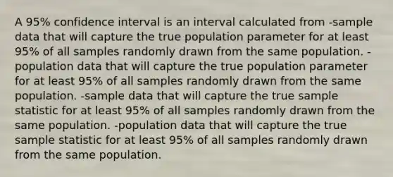 A 95% confidence interval is an interval calculated from -sample data that will capture the true population parameter for at least 95% of all samples randomly drawn from the same population. -population data that will capture the true population parameter for at least 95% of all samples randomly drawn from the same population. -sample data that will capture the true sample statistic for at least 95% of all samples randomly drawn from the same population. -population data that will capture the true sample statistic for at least 95% of all samples randomly drawn from the same population.