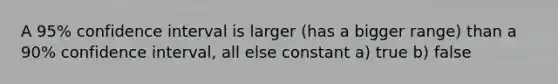 A 95% confidence interval is larger (has a bigger range) than a 90% confidence interval, all else constant a) true b) false