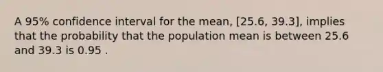 A 95% confidence interval for the mean, [25.6, 39.3], implies that the probability that the population mean is between 25.6 and 39.3 is 0.95 .