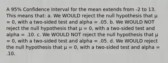 A 95% Confidence Interval for the mean extends from -2 to 13. This means that: a. We WOULD reject the null hypothesis that μ = 0, with a two-sided test and alpha = .05. b. We WOULD NOT reject the null hypothesis that μ = 0, with a two-sided test and alpha = .10. c. We WOULD NOT reject the null hypothesis that μ = 0, with a two-sided test and alpha = .05. d. We WOULD reject the null hypothesis that μ = 0, with a two-sided test and alpha = .10.