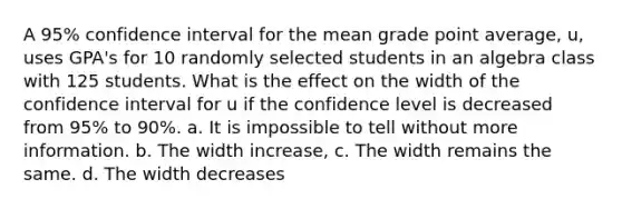 A 95% confidence interval for the mean grade point average, u, uses GPA's for 10 randomly selected students in an algebra class with 125 students. What is the effect on the width of the confidence interval for u if the confidence level is decreased from 95% to 90%. a. It is impossible to tell without more information. b. The width increase, c. The width remains the same. d. The width decreases