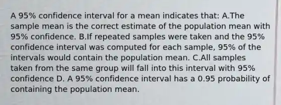 A 95% confidence interval for a mean indicates that: A.The sample mean is the correct estimate of the population mean with 95% confidence. B.If repeated samples were taken and the 95% confidence interval was computed for each sample, 95% of the intervals would contain the population mean. C.All samples taken from the same group will fall into this interval with 95% confidence D. A 95% confidence interval has a 0.95 probability of containing the population mean.