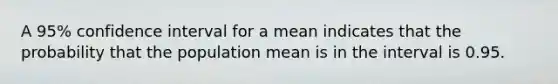 A 95% confidence interval for a mean indicates that the probability that the population mean is in the interval is 0.95.