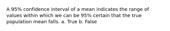 A 95% confidence interval of a mean indicates the range of values within which we can be 95% certain that the true population mean falls. a. True b. False