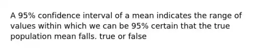 A 95% confidence interval of a mean indicates the range of values within which we can be 95% certain that the true population mean falls. true or false