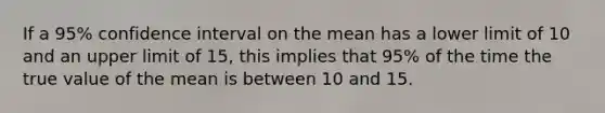 If a 95% confidence interval on the mean has a lower limit of 10 and an upper limit of 15, this implies that 95% of the time the true value of the mean is between 10 and 15.