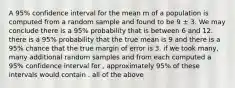 A 95% confidence interval for the mean m of a population is computed from a random sample and found to be 9 ± 3. We may conclude there is a 95% probability that is between 6 and 12. there is a 95% probability that the true mean is 9 and there is a 95% chance that the true margin of error is 3. if we took many, many additional random samples and from each computed a 95% confidence interval for , approximately 95% of these intervals would contain . all of the above